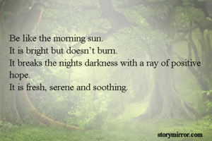 Be like the morning sun.
It is bright but doesn’t burn.
It breaks the nights darkness with a ray of positive hope.
It is fresh, serene and soothing.