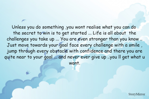 Unless you do something ,you wont realise what you can do 
the secret to win is to get started ... Life is all about  the challenges you take up ... You are even stronger than you know .. Just move towards your goal face every challenge with a smile , jump through every obstacle with confidence and there you are quite near to your goal ... and never ever give up ..you ll get what u want.