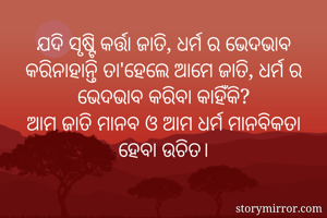 ଯଦି ସୃଷ୍ଟି କର୍ତ୍ତା ଜାତି, ଧର୍ମ ର ଭେଦଭାବ କରିନାହାନ୍ତି ତା'ହେଲେ ଆମେ ଜାତି, ଧର୍ମ ର ଭେଦଭାବ କରିବା କାହିଁକି?
ଆମ ଜାତି ମାନବ ଓ ଆମ ଧର୍ମ ମାନବିକତା ହେବା ଉଚିତ।
