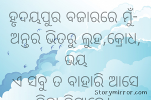 ହୃଦୟପୁର ବଜାରରେ ମୁଁ- 
ଅନ୍ତର ଭିତରୁ ଲୁହ,କ୍ରୋଧ, ଭୟ
ଏ ସବୁ ତ ବାହାରି ଆସେ ବିନା ଦିଗ୍ଧାରେ। 
ଆଛା,ତେବେ ହସଟା କଣ ଏତେ ମାହାଙ୍ଗା ?
ଖୋଜି ବାହାରିଲି ହୃଦୟପୂର ବଜାରକୁ 
କ୍ଳାନ୍ତ ହେଲାଣି ବୁଲି ବୁଲି ଅଥଚ ମିଳୁ ନାହିଁ। 
ଯାହାବି ମିଳୁଛି ସବୁ ନକଲି। 
ଠିକ ଅଛି କିଛି ନ ମିଳିଲା ନାହିଁ ଲୁହ ଟିକେ ନେଇଯିବି ମୋ ମୃତ୍ୟୁ ଦିନ ପାଇଁ।
