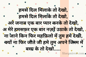 हमसे दिल मिलाके तो देखो, 
हमसे दिल मिलाके तो देखो, 
अरे जनाब एक बार प्यार करके तो देखो, 
अ मेरे हमसफ़र एक बार नज़रें उठाके तो देखो, 
ना जाने किन फिर महफ़िलो में तुम हमे देखो, 
क्यों ना फिर जीते जी हमे तुम अपने जिस्म में बसा के तो देखो..... 
 

