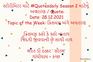 સ્ટોરીમિરર માટે #Quotesdaily Season 2 માટેનું અવતરણ / Quote
Date: 25.12.2021
Topic of the Week: ક્રિસમસ અંગે અવતરણ

ક્રિસમસ કહો કે કહો નાતાલ
જિંદગી જીવવાની છે સાચી તાલ

ભરત ડી ઠક્કર ‘ સૌરભ’
ગાંધીધામ – કચ્છ