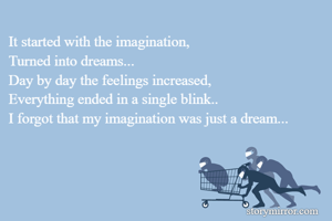 It started with the imagination,
Turned into dreams...
Day by day the feelings increased,
Everything ended in a single blink..
I forgot that my imagination was just a dream...