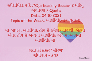 સ્ટોરીમિરર માટે #Quotesdaily Season 2 માટેનું અવતરણ / Quote
Date: 04.10.2021
Topic of the Week: આશીર્વાદના અવતરણ

મા-બાપના આશીર્વાદ હોય છે હમેશ અંતર થી, એટલો અંતર હોય છે અન્યના આશીર્વાદ અને મા-બાપના આશીર્વાદ મા

ભરત ડી ઠક્કર ‘ સૌરભ’
ગાંધીધામ – કચ્છ
