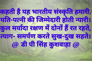 कहती है यह भारतीय संस्कृति हमारी,
पति-पत्नी की जिम्मेदारी होती न्यारी।
कुल मर्यादा रक्षण में दोनों हैं रत रहते,
त्याग- समर्पण करते सुख-दुख सहते।
@ डी पी सिंह कुशवाहा @
