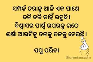 ସମ୍ପର୍କ ତରାଜୁ ଆଜି ଏକ ପାଶେ 
ଢଳି ଢଳି କାହିଁ ରହୁଛି।
ବିଶ୍ୱାସର ପାର୍ଶ୍ଵ ଉପରକୁ ଉଠେ
ଈର୍ଷା ଆରଟିକୁ ତଳକୁ ତଳକୁ ନେଉଛି।

ପପୁ ପରିଡା
