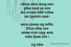 ବହିଗଲା କେତେ ଶରୀରୁ ରକତ
ଝୁଲିଲା କେତେ ଯେ ବେକ
ଛାର ଇଂରେଜ ମାରିକି ପାରିଲେ
ଆମ ସ୍ବାଧୀନତା ଭୋକ।

ଶରୀର ହୋଇଲା ରକ୍ତ ଜର୍ଜରିତ
ପିଠିରେ ପଡିଲା ବେତ
ଶୋଷଣ ପୀଡନ ସବୁକୁ ଏଡାଇ
ଉଡିଲା ତ୍ରିରଙ୍ଗା ନେତ ।

ପପୁ ପରିଡା