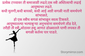 प्रत्येक टप्प्यावर ती समाजाशी लढते,एक स्त्री अस्तित्वाची लढाई आयुष्यभर लढते.
कधी मुलगी,कधी बायको, कधी आई अशी सगळी नाती समर्थपणे सांभाळते,
हो एक स्त्रीच सगळं सांभाळून स्वत्व टिकवते.
आयुष्यातल्या भल्याबुऱ्या अनुभवांना समर्थपणे तोंड देते,
तरीही ती स्त्री ओठावर हसू आणतं डोळ्यातले पाणी लपवत ती सगळी कर्तव्य पार पाडते.