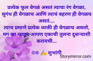 प्रत्येक फुल वेगळं असतं त्याचा रंग वेगळा, सुगंध ही वेगळाच आणि त्याचं बहरण ही वेगळच असतं....
त्याच प्रमाणे प्रत्येक व्यक्ती ही वेगळाच असतो, मग का म्हणून आपण एकाची तुलना दुसऱ्याशी करायची...

©® ✍️ शुभांगी