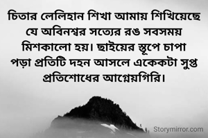 চিতার লেলিহান শিখা আমায় শিখিয়েছে যে অবিনশ্বর সত্যের রঙ সবসময় মিশকালো হয়। ছাইয়ের স্তূপে চাপা পড়া প্রতিটি দহন আসলে একেকটা সুপ্ত প্রতিশোধের আগ্নেয়গিরি।
