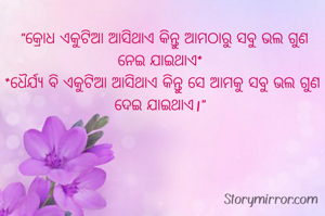  

  "କ୍ରୋଧ ଏକୁଟିଆ ଆସିଥାଏ କିନ୍ତୁ ଆମଠାରୁ ସବୁ ଭଲ ଗୁଣ ନେଇ ଯାଇଥାଏ*
 *ଧୈର୍ଯ୍ୟ ବି ଏକୁଟିଆ ଆସିଥାଏ କିନ୍ତୁ ସେ ଆମକୁ ସବୁ ଭଲ ଗୁଣ ଦେଇ ଯାଇଥାଏ।"

                        