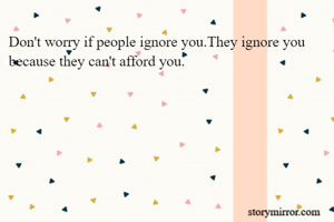 Don't worry if people ignore you.They ignore you because they can't afford you.