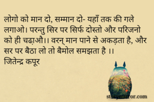 लोगो को मान दो, सम्मान दो- यहाँ तक की गले लगाओ। परन्तु सिर पर सिर्फ दोस्तो और परिजनो को ही चढा़औ।। वरन् मान पाने से अकड़ता है, और सर पर बैठा लो तो बैमोल समझता है ।। 
जितेन्द्र कपूर 