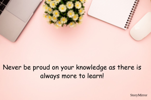 Never be proud on your knowledge as there is always more to learn!