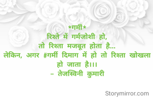 *गर्मी*
रिश्ते में गर्मजोशी हो,
तो रिश्ता मजबूत होता है...
लेकिन, अगर #गर्मी दिमाग में हो तो रिश्ता खोखला हो जाता है।।।
- तेजस्विनी कुमारी
