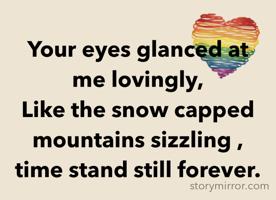 Your eyes glanced at me lovingly,
Like the snow capped mountains sizzling ,
time stand still forever.