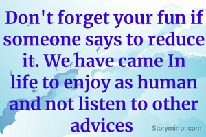Don't forget your fun if someone says to reduce it. We have came In life to enjoy as human and not listen to other advices 