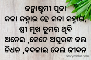 ଜନ୍ମାଷ୍ଟମୀ ପୂଜା
କଳା କହ୍ନାଇ ହେ କଳା କହ୍ନାଇ,
ଶ୍ରୀ ମୂଖ ତୁମର ଥିବି ଅନେଇ ,କେତେ ଅସୁରଙ୍କ କଲ ନିଧନ ,ବଦଳାଇ ଦେଲ ଜୀବନ