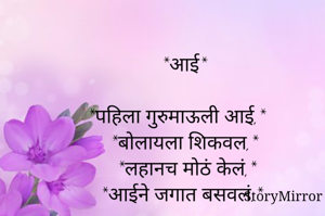             *आई* 

*पहिला गुरुमाऊली आई,*
   *बोलायला शिकवल,*
    *लहानच मोठं केलं,*
  *आईने जगात बसवलं.*
