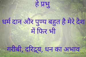हे प्रभु

धर्म दान और पुण्य बहुत है मेरे देश में फिर भी

गरीबी, दरिद्र्य, धन का अभाव

ये सब बहुत सहा है मेरे देश ने ।

यहां पैदा होने वाले नब्बे प्रतिशत बच्चों को ये तीनों चीजें उपहार में मिलती हैं।

कृष्ण की तरह तीन मुट्ठी चावलों के जैसे इन्हें ऐसा चबाना चाहता हूं।

कि दोबारा ये तीनों मेरे मुल्क में सदियों तक कदम रखने की हिमाकत ना कर सकें।