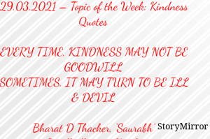 Submission of Quotes to Story Mirror Against Contest #Quotsdaily Season 2
29.03.2021 – Topic of the Week: Kindness Quotes

EVERY TIME, KINDNESS MAY NOT BE GOODWILL
SOMETIMES, IT MAY TURN TO BE ILL & DEVIL

Bharat D Thacker, ‘Saurabh’
Gandhidham – Kutch.