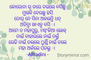 କୋରୋନା ର୍ ଡରେ ଦଉଲେ ବସିଛୁ
ମୁଲକି ଦେଉଛୁ ହସି
ତୋର୍ ନେ ସିନା ଅକଲନ୍ତି ଧନ୍
ଅଚିନ୍ତା ଖାଏବୁ ବସି ା
ଆମେ ତ ମହାପୁରୁ, ମଝ୍'କିଆ ଲୋକ୍
ନାଇଁ ବାହାରଲେ ନାଇଁ ଚଲୁଁ
ରେଢି ନାଇଁ ଚଲଲେ ଠୁଣ୍ଡିଁ ନାଇଁ ଚଲେ
ମହା ଅର୍କଲେ ପଡଲୁ ା 
-Alhadini -