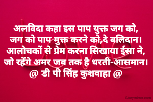 अलविदा कहा इस पाप युक्त जग को,
जग को पाप मुक्त करने को,दे बलिदान।
आलोचकों से प्रेम करना सिखाया ईसा ने,
जो रहेंगे अमर जब तक है धरती-आसमान।
@ डी पी सिंह कुशवाहा @