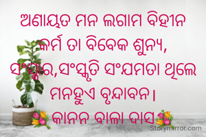 ଅଣାୟତ ମନ ଲଗାମ ବିହୀନ
କର୍ମ ତା ବିବେକ ଶୁନ୍ୟ,
ସଂସ୍କାର,ସଂସ୍କୃତି ସଂଯମତା ଥିଲେ
ମନହୁଏ ବୃନ୍ଦାବନ।
💐କାନନ ବାଳା ଦାସ💐