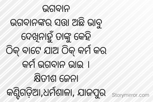 ଭଗବାନ
ଭଗବାନଙ୍କର ସତ୍ତା ଅଛି ଭାବୁ
ଦେଖିନାହୁଁ ତାଙ୍କୁ କେହି
ଠିକ୍ ବାଟେ ଯାଅ ଠିକ୍ କର୍ମ କର
କର୍ମ ଭଗବାନ ଭାଇ ।
କ୍ଷିତୀଶ ଜେନା
କଣ୍ଟିଗଡ଼ିଆ,ଧର୍ମଶାଳା, ଯାଜପୁର

