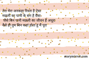 तेरा मेरा अनकहा रिश्ता है ऐसा
मछली का पानी के संग है वैसा
 जैसे बिन पानी मछली का जीवन है अधूरा
वैसे ही तुम बिन कहां होता हूं मैं पूरा
