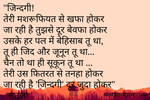 "जिन्दगी!
तेरी मशरूफियत से खफा होकर 
जा रही है तुझसे दूर बेवफा होकर
उसके हर पल में बेहिसाब तू था,
तू ही जिद और जूनून तू था...
चैन तो था ही सूकून तू था ...
तेरी उस फितरत से तनहा होकर
जा रही है 'जिन्दगी' दूर जुदा होकर"
-ऋतुजा

    -ऋतुजा