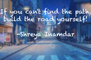 If you can't find the path, build the road yourself!

-Shreya Inamdar