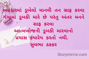 અહંકારમાં ડૂબેલો માનવી તન સાફ કરવા ગંગામાં ડૂબકી મારે છે પરંતુ અંતર મનને સાફ કરવા
આત્મખોજની ડૂબકી મારવાનો
પ્રયાસ કયારેય કરતો નથી. 
સુલભા ઠકકર