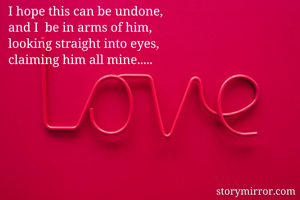 I hope this can be undone,
and I  be in arms of him,
looking straight into eyes,
claiming him all mine.....
