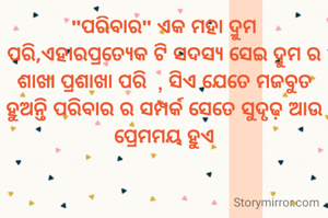 "ପରିବାର" ଏକ ମହା ଦ୍ରୁମ ପରି,ଏହାରପ୍ରତ୍ୟେକ ଟି ସଦସ୍ୟ ସେଇ ଦ୍ରୁମ ର ଶାଖା ପ୍ରଶାଖା ପରି  , ସିଏ ଯେତେ ମଜବୁତ ହୁଅନ୍ତି ପରିବାର ର ସମ୍ପର୍କ ସେତେ ସୁଦୃଢ଼ ଆଉ ପ୍ରେମମୟ ହୁଏ