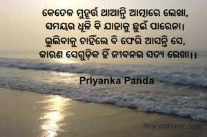 କେତେକ ମୁହୂର୍ତ୍ତ ଥାଆନ୍ତି ଆତ୍ମାରେ ଲେଖା,  
ସମୟର ଧୂଳି ବି ଯାହାକୁ ଛୁଇଁ ପାରେନା।  
ଭୁଲିବାକୁ ଚାହିଁଲେ ବି ଫେରି ଆସନ୍ତି ସେ,  
କାରଣ ସେଗୁଡ଼ିକ ହିଁ ଜୀବନର ସତ୍ୟ ରେଖା।।

Priyanka Panda 