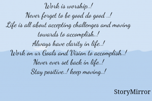 Work is worship..!
Never forget to be good do good ..!
Life is all about accepting challenges and moving towards to accomplish..!
Always have clarity in life..!
Work on ur Goals and Vision to accomplish..!
Never ever set back in life..!
Stay positive..! keep moving..!