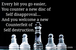 Every bit you go easier,
You counter a new disc of
    Self disapproval....
And you welcome a new 
    Counterfeit of
  Self destruction......
