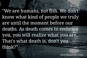 "We are humans, not fish. We don't know what kind of people we truly are until the moment before our deaths. As death comes to embrace you, you will realize what you are. That's what death is, don't you think?"