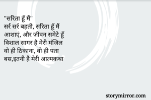 "सरिता हूँ मैं"
सर्र सर्र बहती, सरिता हूँ मैं
आशाएं, और जीवन समेटे हूँ
विशाल सागर है मेरी मंजिल
वो ही ठिकाना, वो ही पता
बस,इतनी है मेरी आत्मकथा

