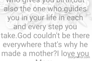 Mother is not only the one who gives you birth,but also the one who guides you in your life in each and every step you take.God couldn't be there everywhere that's why he made a mother?I love you Mom.