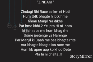 "ZINDAGI "

Zindagi Bhi Race se km ni Hoti 
Hum tbtk bhagte h jbtk hme 
hmari Manjil Na dikhe 
Par hme kbhi-2 Ye  pta Hi ni  hota 
ki jish race me hum bhag rhe 
Usme jeetenge ya Harenge 
Par Manjil ki Caah me bss bhagte rhte 
Aur bhagte bbagte iss race me 
Hum kb apne aap ko khoo Dete
       Pta hi ni chalta..!! 