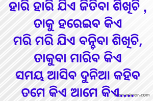 
ହାରି ହାରି ଯିଏ ଜିତିବା ଶିଖିଚି , ତାକୁ ହରେଇବ କିଏ
ମରି ମରି ଯିଏ ବନ୍ଚିବା ଶିଖିଚି, ତାକୁବା ମାରିବ କିଏ
ସମୟ ଆସିବ ଦୁନିଆ କହିବ ତମେ କିଏ ଆମେ କିଏ....