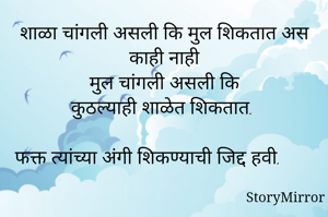 शाळा चांगली असली कि मुल शिकतात अस काही नाही
मुल चांगली असली कि
कुठल्याही शाळेत शिकतात.

फक्त त्यांच्या अंगी शिकण्याची जिद्द हवी.