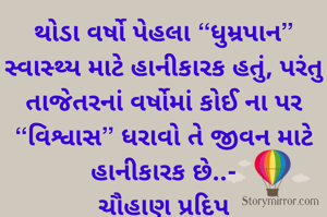 થોડા વર્ષો પેહલા “ધુમ્રપાન” સ્વાસ્થ્ય માટે હાનીકારક હતું, પરંતુ તાજેતરનાં વર્ષોમાં કોઈ ના પર “વિશ્વાસ” ધરાવો તે જીવન માટે હાનીકારક છે..-
ચૌહાણ પ્રદિપ