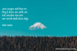 आज उधळूया चारी दिशा रंग
भिजू दे प्रेमात अंग आणि अंग
मनी उमटतील भाव तरंग
करू साजरी होळी होऊन बेधुंद

महेश रसाळ