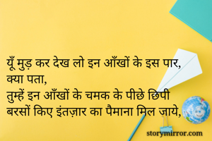 

यूँ मुड़ कर देख लो इन आँखों के इस पार,
क्या पता,
तुम्हें इन आँखों के चमक के पीछे छिपी 
बरसों किए इंतज़ार का पैमाना मिल जाये,