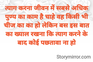 त्याग करना जीवन में सबसे अधिक पुण्य का काम है चाहे वह किसी भी चीज का का हो लेकिन बस इस बात का ख्याल रखना कि त्याग करने के बाद कोई पछतावा ना हो
