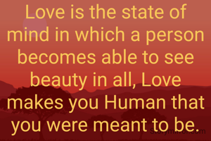Love is the state of mind in which a person becomes able to see beauty in all, Love makes you Human that you were meant to be.
