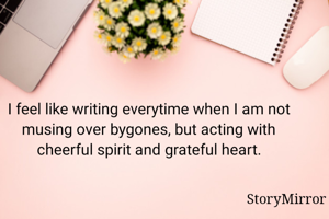 I feel like writing everytime when I am not musing over bygones, but acting with cheerful spirit and grateful heart.